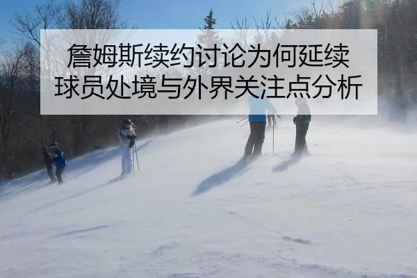 詹姆斯续约讨论为何延续 球员处境与外界关注点分析